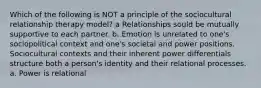 Which of the following is NOT a principle of the sociocultural relationship therapy model? a Relationships sould be mutually supportive to each partner. b. Emotion is unrelated to one's sociopolitical context and one's societal and power positions. Sociocultural contexts and their inherent power differentials structure both a person's identity and their relational processes. a. Power is relational