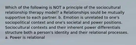 Which of the following is NOT a principle of the sociocultural relationship therapy model? a Relationships sould be mutually supportive to each partner. b. Emotion is unrelated to one's sociopolitical context and one's societal and power positions. Sociocultural contexts and their inherent power differentials structure both a person's identity and their relational processes. a. Power is relational