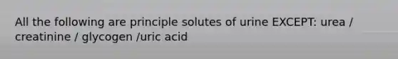 All the following are principle solutes of urine EXCEPT: urea / creatinine / glycogen /uric acid