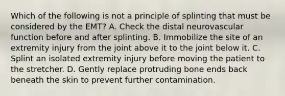 Which of the following is not a principle of splinting that must be considered by the​ EMT? A. Check the distal neurovascular function before and after splinting. B. Immobilize the site of an extremity injury from the joint above it to the joint below it. C. Splint an isolated extremity injury before moving the patient to the stretcher. D. Gently replace protruding bone ends back beneath the skin to prevent further contamination.