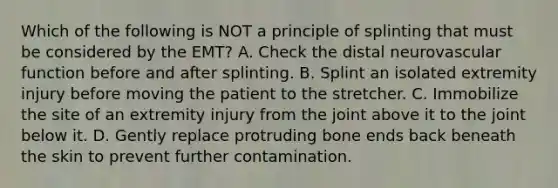 Which of the following is NOT a principle of splinting that must be considered by the​ EMT? A. Check the distal neurovascular function before and after splinting. B. Splint an isolated extremity injury before moving the patient to the stretcher. C. Immobilize the site of an extremity injury from the joint above it to the joint below it. D. Gently replace protruding bone ends back beneath the skin to prevent further contamination.