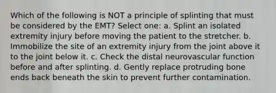 Which of the following is NOT a principle of splinting that must be considered by the EMT? Select one: a. Splint an isolated extremity injury before moving the patient to the stretcher. b. Immobilize the site of an extremity injury from the joint above it to the joint below it. c. Check the distal neurovascular function before and after splinting. d. Gently replace protruding bone ends back beneath the skin to prevent further contamination.