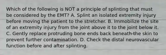 Which of the following is NOT a principle of splinting that must be considered by the​ EMT? A. Splint an isolated extremity injury before moving the patient to the stretcher. B. Immobilize the site of an extremity injury from the joint above it to the joint below it. C. Gently replace protruding bone ends back beneath the skin to prevent further contamination. D. Check the distal neurovascular function before and after splinting.