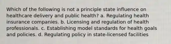 Which of the following is not a principle state influence on healthcare delivery and public health? a. Regulating health insurance companies. b. Licensing and regulation of health professionals. c. Establishing model standards for health goals and policies. d. Regulating policy in state-licensed facilities