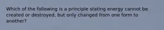 Which of the following is a principle stating energy cannot be created or destroyed, but only changed from one form to another?