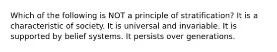 Which of the following is NOT a principle of stratification? It is a characteristic of society. It is universal and invariable. It is supported by belief systems. It persists over generations.