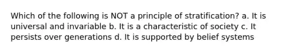 Which of the following is NOT a principle of stratification? a. It is universal and invariable b. It is a characteristic of society c. It persists over generations d. It is supported by belief systems