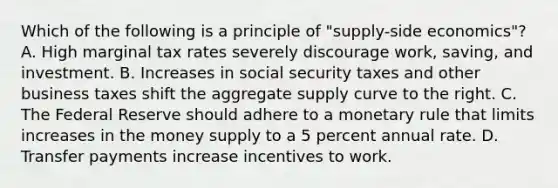 Which of the following is a principle of "supply-side economics"? A. High marginal tax rates severely discourage work, saving, and investment. B. Increases in social security taxes and other business taxes shift the aggregate supply curve to the right. C. The Federal Reserve should adhere to a monetary rule that limits increases in the money supply to a 5 percent annual rate. D. Transfer payments increase incentives to work.