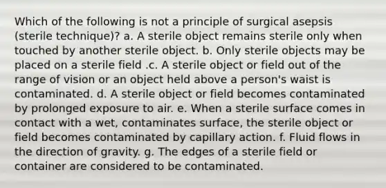 Which of the following is not a principle of surgical asepsis (sterile technique)? a. A sterile object remains sterile only when touched by another sterile object. b. Only sterile objects may be placed on a sterile field .c. A sterile object or field out of the range of vision or an object held above a person's waist is contaminated. d. A sterile object or field becomes contaminated by prolonged exposure to air. e. When a sterile surface comes in contact with a wet, contaminates surface, the sterile object or field becomes contaminated by capillary action. f. Fluid flows in the direction of gravity. g. The edges of a sterile field or container are considered to be contaminated.