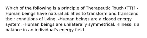 Which of the following is a principle of Therapeutic Touch (TT)? -Human beings have natural abilities to transform and transcend their conditions of living. -Human beings are a closed energy system. -Human beings are unilaterally symmetrical. -Illness is a balance in an individual's energy field.