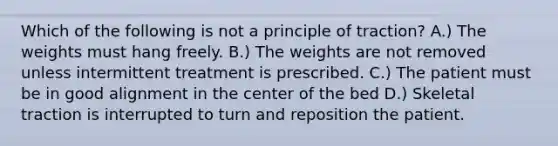 Which of the following is not a principle of traction? A.) The weights must hang freely. B.) The weights are not removed unless intermittent treatment is prescribed. C.) The patient must be in good alignment in the center of the bed D.) Skeletal traction is interrupted to turn and reposition the patient.