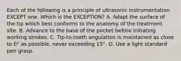 Each of the following is a principle of ultrasonic instrumentation EXCEPT one. Which is the EXCEPTION? A. Adapt the surface of the tip which best conforms to the anatomy of the treatment site. B. Advance to the base of the pocket before initiating working strokes. C. Tip-to-tooth angulation is maintained as close to 0° as possible, never exceeding 15°. D. Use a light standard pen grasp.