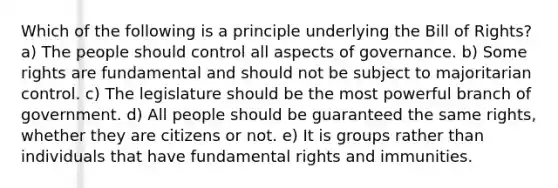 Which of the following is a principle underlying the Bill of Rights? a) The people should control all aspects of governance. b) Some rights are fundamental and should not be subject to majoritarian control. c) The legislature should be the most powerful branch of government. d) All people should be guaranteed the same rights, whether they are citizens or not. e) It is groups rather than individuals that have fundamental rights and immunities.