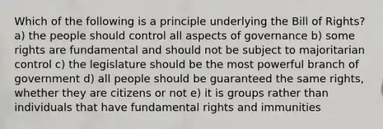 Which of the following is a principle underlying the Bill of Rights? a) the people should control all aspects of governance b) some rights are fundamental and should not be subject to majoritarian control c) the legislature should be the most powerful branch of government d) all people should be guaranteed the same rights, whether they are citizens or not e) it is groups rather than individuals that have fundamental rights and immunities