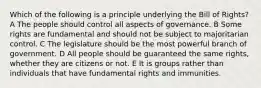 Which of the following is a principle underlying the Bill of Rights? A The people should control all aspects of governance. B Some rights are fundamental and should not be subject to majoritarian control. C The legislature should be the most powerful branch of government. D All people should be guaranteed the same rights, whether they are citizens or not. E It is groups rather than individuals that have fundamental rights and immunities.