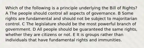 Which of the following is a principle underlying the Bill of Rights? A The people should control all aspects of governance. B Some rights are fundamental and should not be subject to majoritarian control. C The legislature should be the most powerful branch of government. D All people should be guaranteed the same rights, whether they are citizens or not. E It is groups rather than individuals that have fundamental rights and immunities.