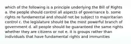 which of the following is a principle underlying the Bill of Rights a. the people should control all aspects of governance b. some rights re fundamental and should not be subject to majoritarian control c. the legislature should be the most powerful branch of government d. all people should be guaranteed the same rights whether they are citizens or not e. it is groups rather than individuals that have fundamental rights and immunities