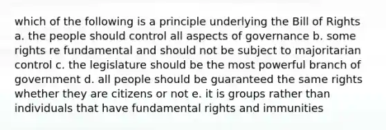 which of the following is a principle underlying the Bill of Rights a. the people should control all aspects of governance b. some rights re fundamental and should not be subject to majoritarian control c. the legislature should be the most powerful branch of government d. all people should be guaranteed the same rights whether they are citizens or not e. it is groups rather than individuals that have fundamental rights and immunities