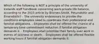 Which of the following is NOT a principle of the university of Icelands staff handbook concerning work-private life balance, according to the 2015 article by Brorsen-Smidt, Petursdottir and Einarsdottir? - The university endeavours to provide the conditions employees need to coordinate their professional and familial obligations. - Employees shall be offered the chance of a temporary time commitment reduction if familial obligation demands it. - Employees shall prioritise their family over work in events of sickness or death. - Employees shall be offered flexible working hours if familial obligation demands it.