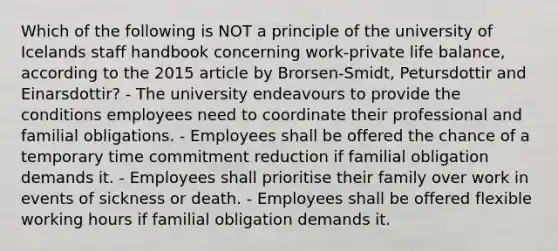 Which of the following is NOT a principle of the university of Icelands staff handbook concerning work-private life balance, according to the 2015 article by Brorsen-Smidt, Petursdottir and Einarsdottir? - The university endeavours to provide the conditions employees need to coordinate their professional and familial obligations. - Employees shall be offered the chance of a temporary time commitment reduction if familial obligation demands it. - Employees shall prioritise their family over work in events of sickness or death. - Employees shall be offered flexible working hours if familial obligation demands it.