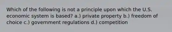 Which of the following is not a principle upon which the U.S. economic system is based? a.) private property b.) freedom of choice c.) government regulations d.) competition