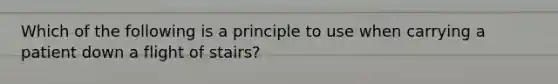 Which of the following is a principle to use when carrying a patient down a flight of stairs?