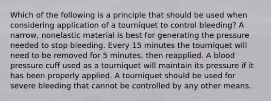 Which of the following is a principle that should be used when considering application of a tourniquet to control​ bleeding? A​ narrow, nonelastic material is best for generating the pressure needed to stop bleeding. Every 15 minutes the tourniquet will need to be removed for 5​ minutes, then reapplied. A blood pressure cuff used as a tourniquet will maintain its pressure if it has been properly applied. A tourniquet should be used for severe bleeding that cannot be controlled by any other means.