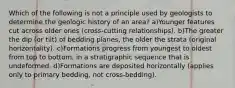 Which of the following is not a principle used by geologists to determine the geologic history of an area? a)Younger features cut across older ones (cross-cutting relationships). b)The greater the dip (or tilt) of bedding planes, the older the strata (original horizontality). c)Formations progress from youngest to oldest from top to bottom, in a stratigraphic sequence that is undeformed. d)Formations are deposited horizontally (applies only to primary bedding, not cross-bedding).