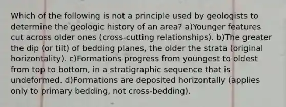 Which of the following is not a principle used by geologists to determine the geologic history of an area? a)Younger features cut across older ones (cross-cutting relationships). b)The greater the dip (or tilt) of bedding planes, the older the strata (original horizontality). c)Formations progress from youngest to oldest from top to bottom, in a stratigraphic sequence that is undeformed. d)Formations are deposited horizontally (applies only to primary bedding, not cross-bedding).