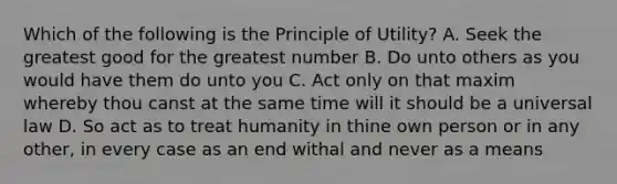 Which of the following is the Principle of Utility? A. Seek the greatest good for the greatest number B. Do unto others as you would have them do unto you C. Act only on that maxim whereby thou canst at the same time will it should be a universal law D. So act as to treat humanity in thine own person or in any other, in every case as an end withal and never as a means