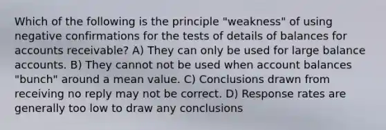 Which of the following is the principle "weakness" of using negative confirmations for the tests of details of balances for accounts receivable? A) They can only be used for large balance accounts. B) They cannot not be used when account balances "bunch" around a mean value. C) Conclusions drawn from receiving no reply may not be correct. D) Response rates are generally too low to draw any conclusions