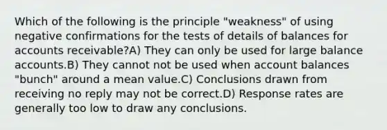 Which of the following is the principle "weakness" of using negative confirmations for the tests of details of balances for accounts receivable?A) They can only be used for large balance accounts.B) They cannot not be used when account balances "bunch" around a mean value.C) Conclusions drawn from receiving no reply may not be correct.D) Response rates are generally too low to draw any conclusions.