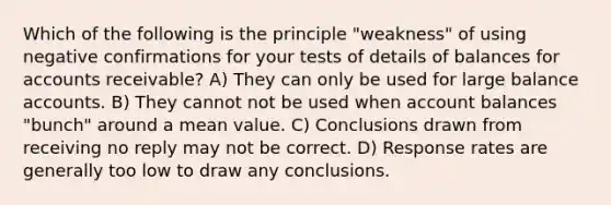 Which of the following is the principle "weakness" of using negative confirmations for your tests of details of balances for accounts receivable? A) They can only be used for large balance accounts. B) They cannot not be used when account balances "bunch" around a mean value. C) Conclusions drawn from receiving no reply may not be correct. D) Response rates are generally too low to draw any conclusions.