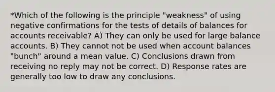 *Which of the following is the principle "weakness" of using negative confirmations for the tests of details of balances for accounts receivable? A) They can only be used for large balance accounts. B) They cannot not be used when account balances "bunch" around a mean value. C) Conclusions drawn from receiving no reply may not be correct. D) Response rates are generally too low to draw any conclusions.