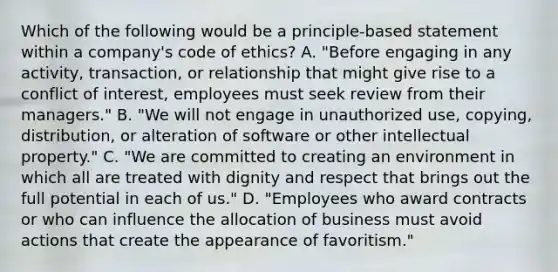 Which of the following would be a principle-based statement within a company's code of ethics? A. "Before engaging in any activity, transaction, or relationship that might give rise to a conflict of interest, employees must seek review from their managers." B. "We will not engage in unauthorized use, copying, distribution, or alteration of software or other intellectual property." C. "We are committed to creating an environment in which all are treated with dignity and respect that brings out the full potential in each of us." D. "Employees who award contracts or who can influence the allocation of business must avoid actions that create the appearance of favoritism."