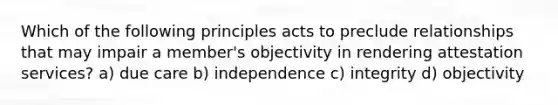 Which of the following principles acts to preclude relationships that may impair a member's objectivity in rendering attestation services? a) due care b) independence c) integrity d) objectivity