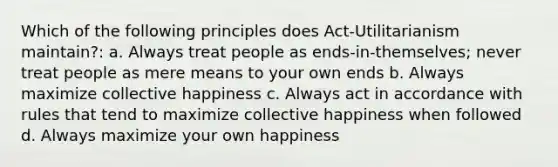 Which of the following principles does Act-Utilitarianism maintain?: a. Always treat people as ends-in-themselves; never treat people as mere means to your own ends b. Always maximize collective happiness c. Always act in accordance with rules that tend to maximize collective happiness when followed d. Always maximize your own happiness