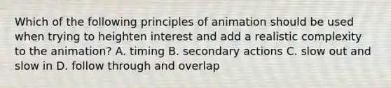 Which of the following principles of animation should be used when trying to heighten interest and add a realistic complexity to the animation? A. timing B. secondary actions C. slow out and slow in D. follow through and overlap