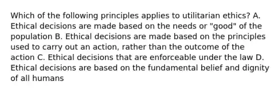 Which of the following principles applies to utilitarian ethics? A. Ethical decisions are made based on the needs or "good" of the population B. Ethical decisions are made based on the principles used to carry out an action, rather than the outcome of the action C. Ethical decisions that are enforceable under the law D. Ethical decisions are based on the fundamental belief and dignity of all humans