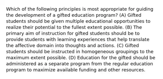 Which of the following principles is most appropriate for guiding the development of a gifted education program? (A) Gifted students should be given multiple educational opportunities to realize their potential to the fullest extent possible. (B) The primary aim of instruction for gifted students should be to provide students with learning experiences that help translate the affective domain into thoughts and actions. (C) Gifted students should be instructed in homogeneous groupings to the maximum extent possible. (D) Education for the gifted should be administered as a separate program from the regular education program to maximize available funding and other resources.