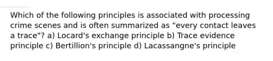 Which of the following principles is associated with processing crime scenes and is often summarized as "every contact leaves a trace"? a) Locard's exchange principle b) Trace evidence principle c) Bertillion's principle d) Lacassangne's principle