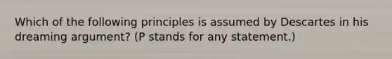 Which of the following principles is assumed by Descartes in his dreaming argument? (P stands for any statement.)