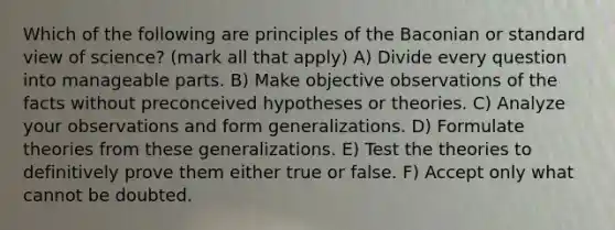 Which of the following are principles of the Baconian or standard view of science? (mark all that apply) A) Divide every question into manageable parts. B) Make objective observations of the facts without preconceived hypotheses or theories. C) Analyze your observations and form generalizations. D) Formulate theories from these generalizations. E) Test the theories to definitively prove them either true or false. F) Accept only what cannot be doubted.