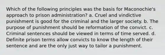 Which of the following principles was the basis for Maconochie's approach to prison administration? a. Cruel and vindictive punishment is good for the criminal and the larger society. b. The purpose of punishment should be reformation of the convict. c. Criminal sentences should be viewed in terms of time served. d. Definite prison terms allow convicts to know the length of their sentence and are the only just way to tailor a punishment.