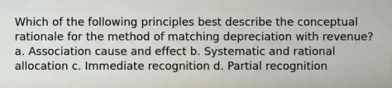 Which of the following principles best describe the conceptual rationale for the method of matching depreciation with revenue? a. Association cause and effect b. Systematic and rational allocation c. Immediate recognition d. Partial recognition