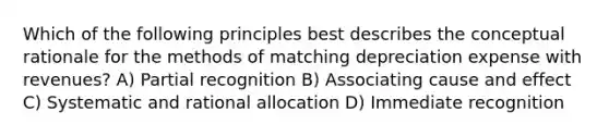 Which of the following principles best describes the conceptual rationale for the methods of matching depreciation expense with revenues? A) Partial recognition B) Associating <a href='https://www.questionai.com/knowledge/kRJV8xGm2O-cause-and-effect' class='anchor-knowledge'>cause and effect</a> C) Systematic and rational allocation D) Immediate recognition