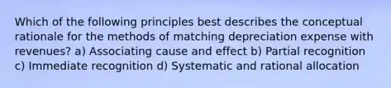 Which of the following principles best describes the conceptual rationale for the methods of matching depreciation expense with revenues? a) Associating <a href='https://www.questionai.com/knowledge/kRJV8xGm2O-cause-and-effect' class='anchor-knowledge'>cause and effect</a> b) Partial recognition c) Immediate recognition d) Systematic and rational allocation