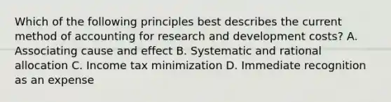 Which of the following principles best describes the current method of accounting for research and development costs? A. Associating cause and effect B. Systematic and rational allocation C. Income tax minimization D. Immediate recognition as an expense