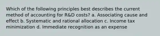 Which of the following principles best describes the current method of accounting for R&D costs? a. Associating <a href='https://www.questionai.com/knowledge/kRJV8xGm2O-cause-and-effect' class='anchor-knowledge'>cause and effect</a> b. Systematic and rational allocation c. Income tax minimization d. Immediate recognition as an expense