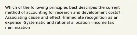 Which of the following principles best describes the current method of accounting for research and development costs? -Associating cause and effect -Immediate recognition as an expense -Systematic and rational allocation -Income tax minimization